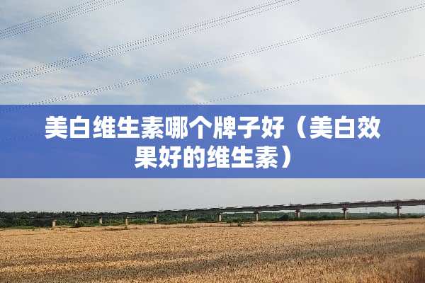 美白维生素哪个牌子好（美白效果好的维生素）