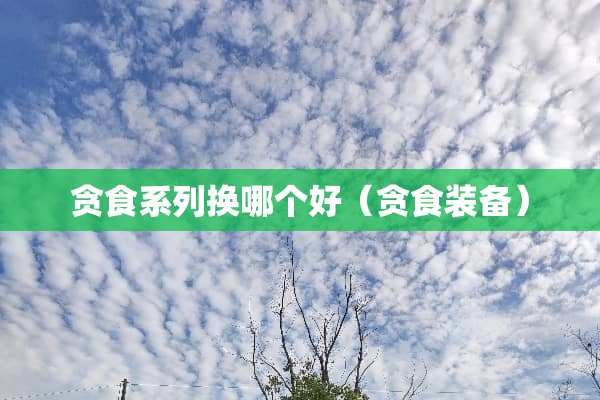 贪食系列换哪个好（贪食装备）