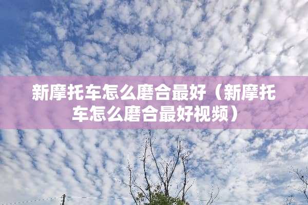 新摩托车怎么磨合最好（新摩托车怎么磨合最好视频）