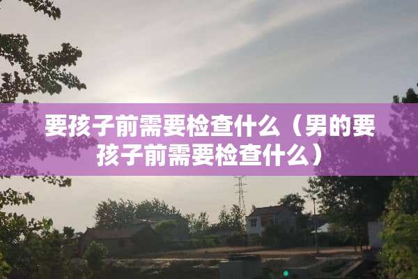 要孩子前需要检查什么（男的要孩子前需要检查什么）
