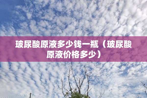 玻尿酸原液多少钱一瓶（玻尿酸原液价格多少）