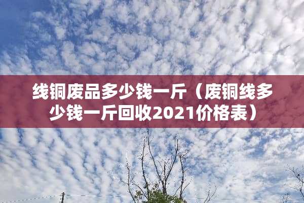 线铜废品多少钱一斤（废铜线多少钱一斤回收2021价格表）