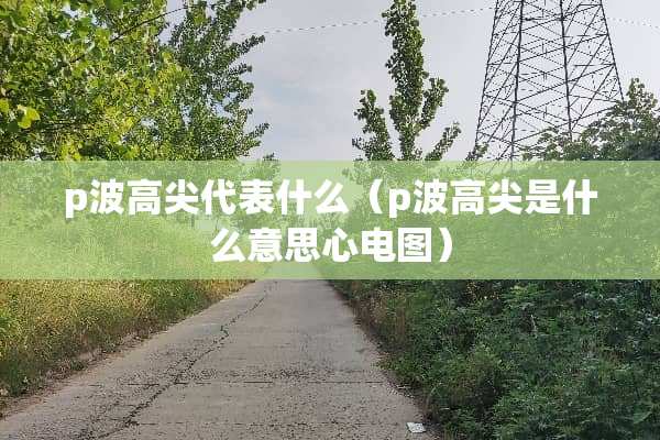 p波高尖代表什么（p波高尖是什么意思心电图）