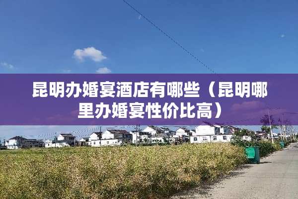 昆明办婚宴酒店有哪些（昆明哪里办婚宴性价比高）