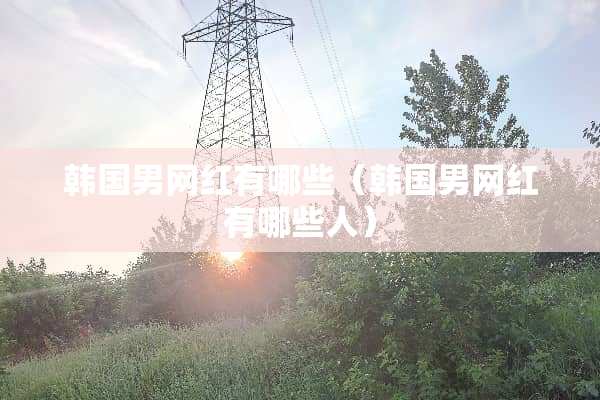 韩国男网红有哪些（韩国男网红有哪些人）