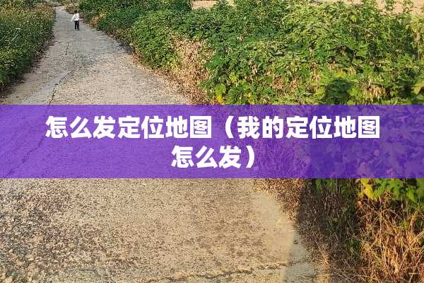 怎么发定位地图（我的定位地图怎么发）