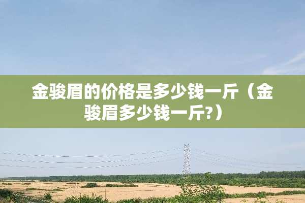 金骏眉的价格是多少钱一斤（金骏眉多少钱一斤?）