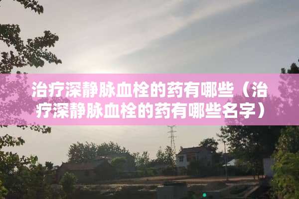 治疗深静脉血栓的药有哪些（治疗深静脉血栓的药有哪些名字）
