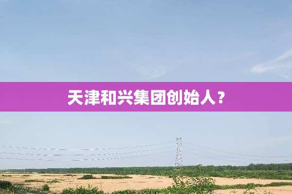 天津和兴集团创始人？