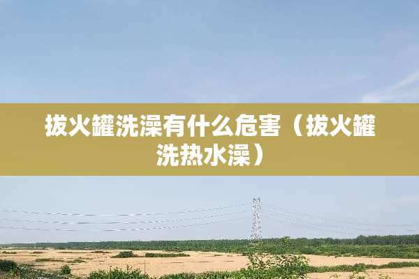 拔火罐洗澡有什么危害（拔火罐洗热水澡）