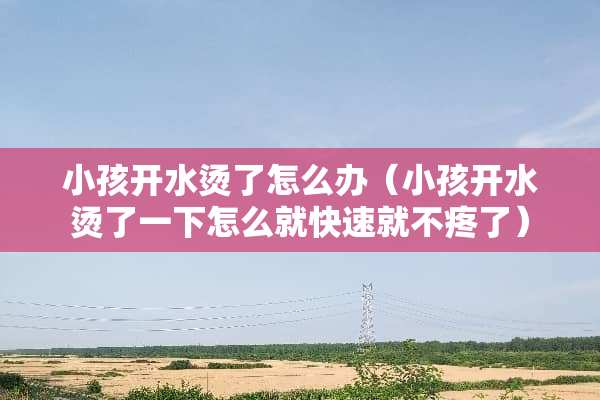 小孩开水烫了怎么办（小孩开水烫了一下怎么就快速就不疼了）