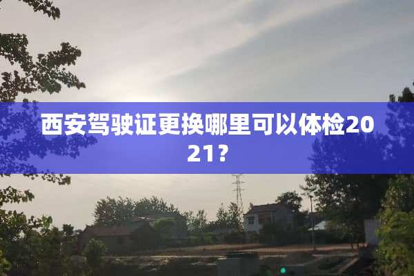 西安***更换哪里可以体检2021？