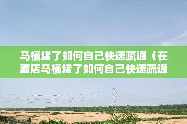 马桶堵了如何自己快速疏通（在酒店马桶堵了如何自己快速疏通）