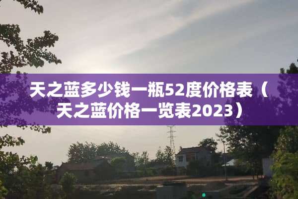 天之蓝多少钱一瓶52度价格表（天之蓝价格一览表2023）