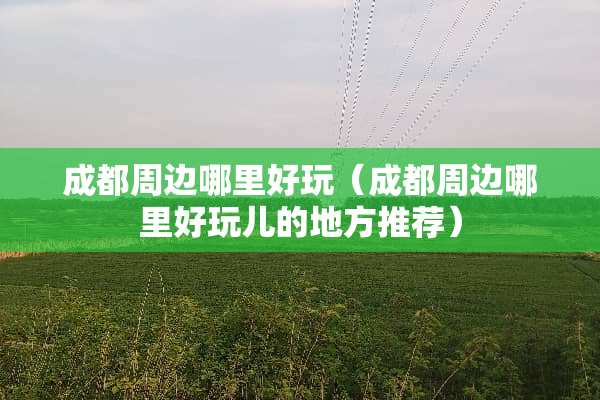 成都周边哪里好玩（成都周边哪里好玩儿的地方推荐）