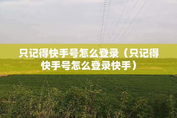 只记得快手号怎么登录（只记得快手号怎么登录快手）