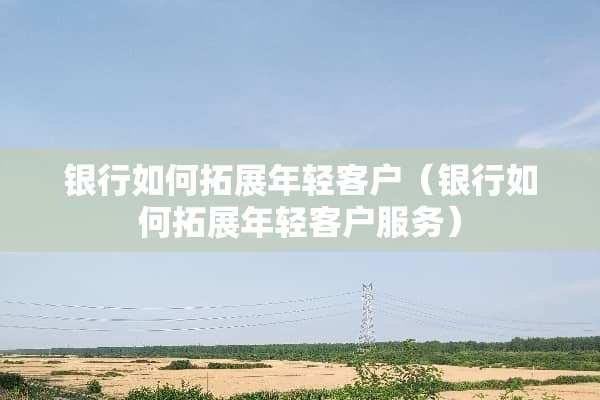 银行如何拓展年轻客户（银行如何拓展年轻客户服务）