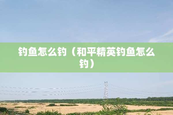 钓鱼怎么钓（和平精英钓鱼怎么钓）