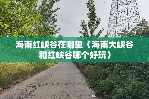 海南红峡谷在哪里（海南大峡谷和红峡谷哪个好玩）