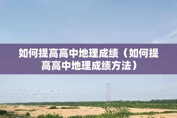 如何提高高中地理成绩（如何提高高中地理成绩方法）