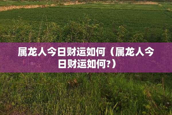 属龙人今日财运如何（属龙人今日财运如何?）