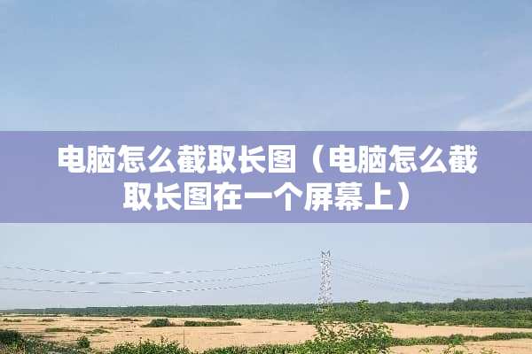电脑怎么截取长图（电脑怎么截取长图在一个屏幕上）