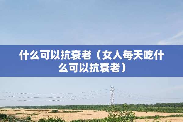 什么可以抗衰老（女人每天吃什么可以抗衰老）