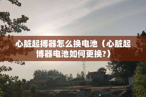 心脏起搏器怎么换电池（心脏起博器电池如何更换?）