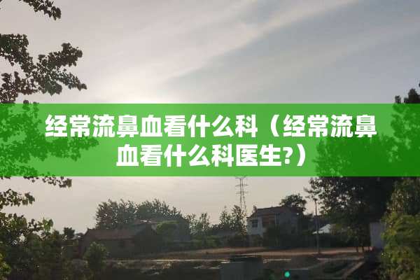 经常流鼻血看什么科（经常流鼻血看什么科医生?）