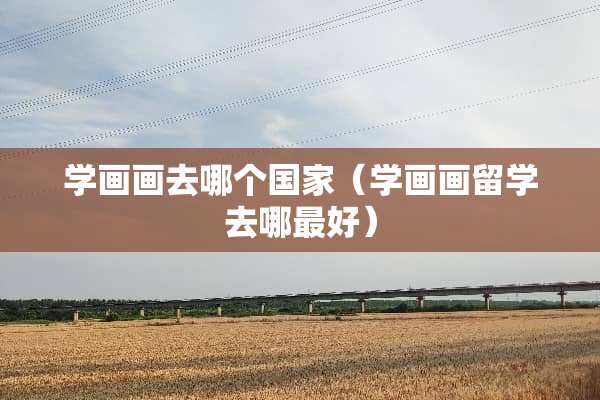 学画画去哪个国家（学画画留学去哪最好）