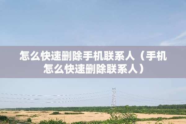 怎么快速删除手机联系人（手机怎么快速删除联系人）