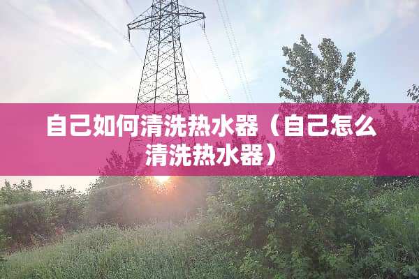 自己如何清洗热水器（自己怎么清洗热水器）