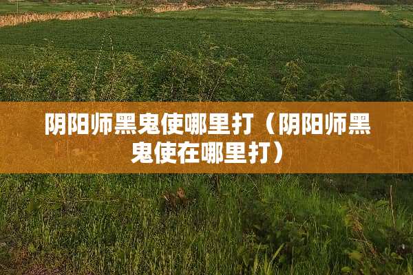 *阳师黑鬼使哪里打（*阳师黑鬼使在哪里打）