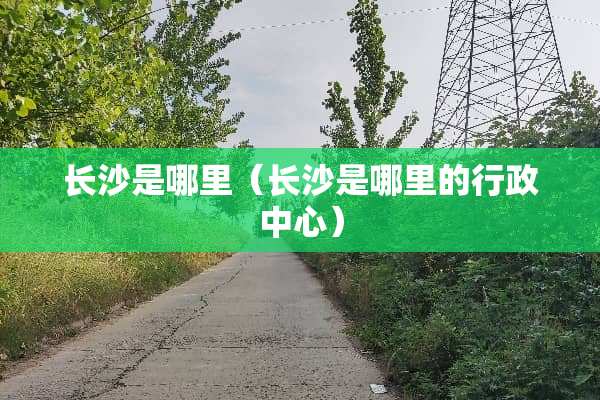 长沙是哪里（长沙是哪里的行政中心）