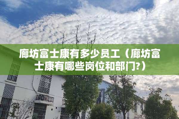 廊坊富士康有多少员工（廊坊富士康有哪些岗位和部门?）