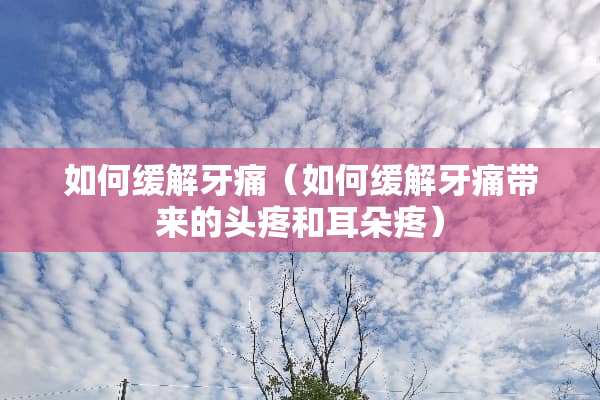 如何缓解牙痛（如何缓解牙痛带来的头疼和耳朵疼）