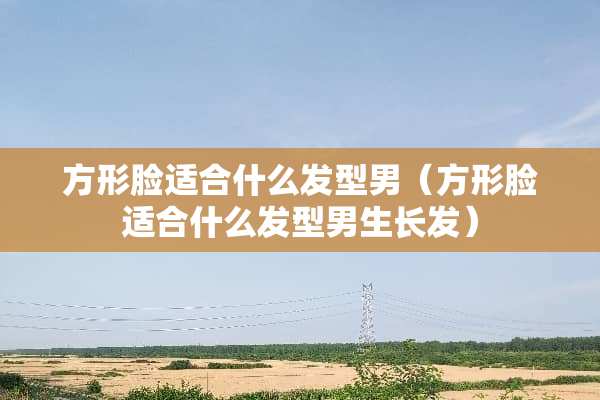 方形脸适合什么发型男（方形脸适合什么发型男生长发）