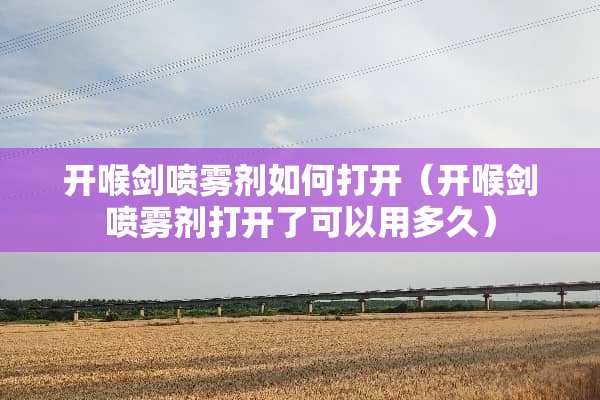 开喉剑喷雾剂如何打开（开喉剑喷雾剂打开了可以用多久）