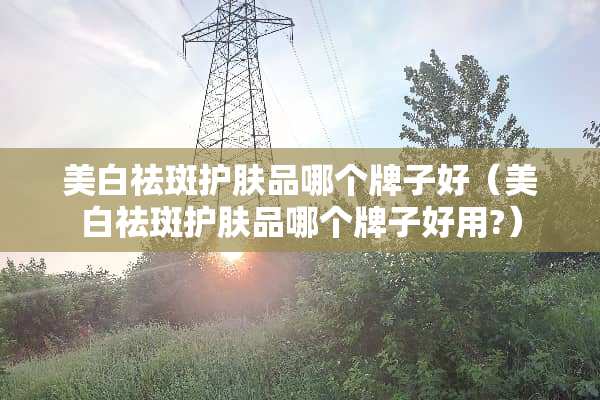 美白祛斑护肤品哪个牌子好（美白祛斑护肤品哪个牌子好用?）