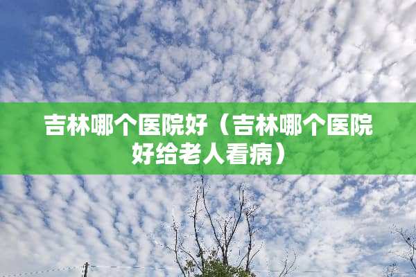 吉林哪个医院好（吉林哪个医院好给老人看病）