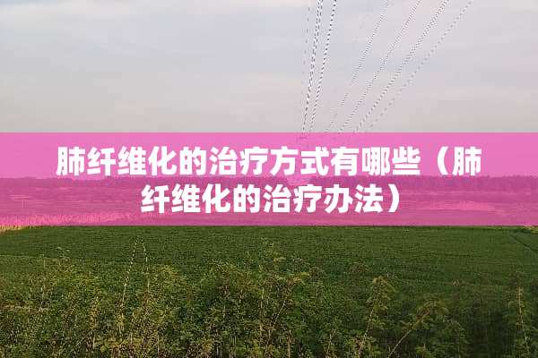 肺纤维化的治疗方式有哪些（肺纤维化的治疗办法）
