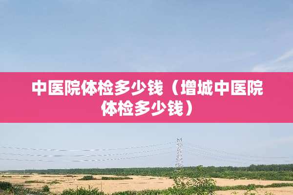 中医院体检多少钱（增城中医院体检多少钱）