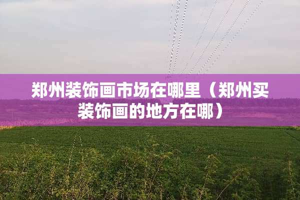 郑州装饰画市场在哪里（郑州买装饰画的地方在哪）