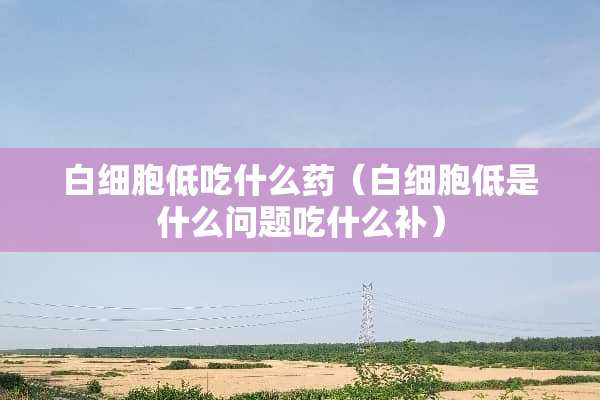 白细胞低吃什么药（白细胞低是什么问题吃什么补）