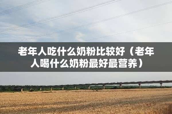 老年人吃什么奶粉比较好（老年人喝什么奶粉最好最营养）