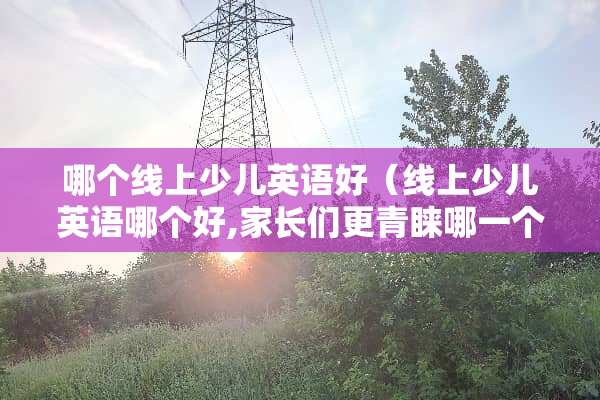 哪个线上少儿英语好（线上少儿英语哪个好,家长们更青睐哪一个）