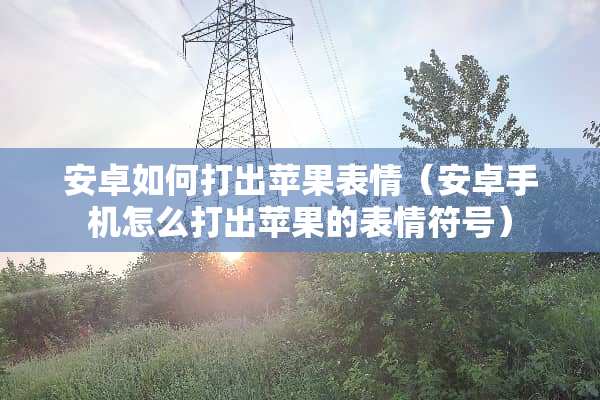 安卓如何打出苹果表情（安卓手机怎么打出苹果的表情符号）