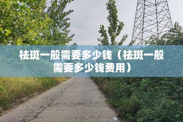 祛斑一般需要多少钱（祛斑一般需要多少钱费用）