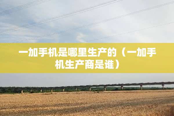 一加手机是哪里生产的（一加手机生产商是谁）