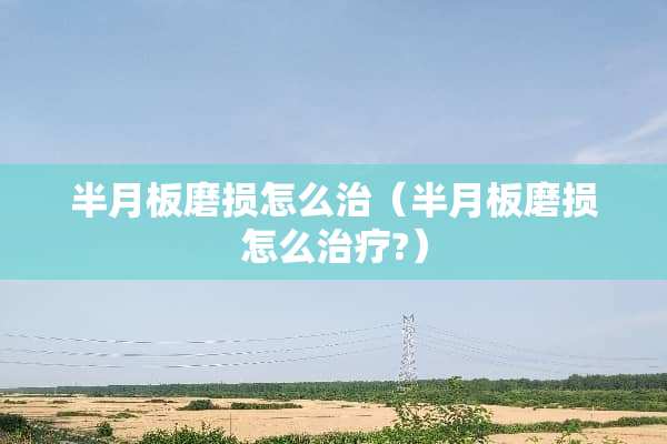 半月板磨损怎么治（半月板磨损怎么治疗?）